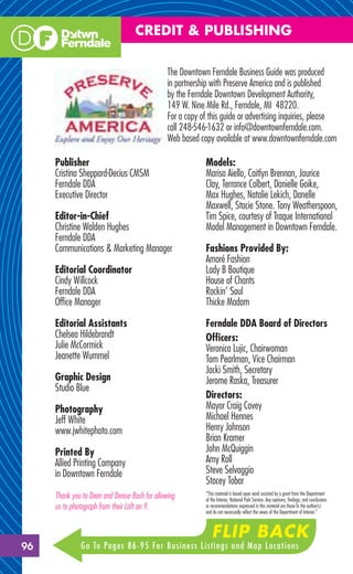 CREDIT & PUBLISHING

                                                The Downtown Ferndale Business Guide was produced
                                                in partnership with Preserve America and is published
                                                by the Ferndale Downtown Development Authority,
                                                149 W. Nine Mile Rd., Ferndale, MI 48220.
                                                For a copy of this guide or advertising inquiries, please
                                                call 248-546-1632 or info@downtownferndale.com.
                                                Web based copy available at www.downtownferndale.com

     Publisher                                              Models:
     Cristina Sheppard-Decius CMSM                          Marisa Aiello, Caitlyn Brennan, Jaurice
     Ferndale DDA                                           Clay, Terrance Colbert, Danielle Goike,
     Executive Director                                     Max Hughes, Natalie Lekich, Danelle
                                                            Maxwell, Stacie Stone. Tony Weatherspoon,
     Editor-in-Chief                                        Tim Spice, courtesy of Traque International
     Christine Walden Hughes                                Model Management in Downtown Ferndale.
     Ferndale DDA
     Communications & Marketing Manager                     Fashions Provided By:
                                                            Amoré Fashion
     Editorial Coordinator                                  Lady B Boutique
     Cindy Willcock                                         House of Chants
     Ferndale DDA                                           Rockin’ Soul
     Ofﬁce Manager                                          Thicke Madam

     Editorial Assistants                                   Ferndale DDA Board of Directors
     Chelsea Hildebrandt                                    Ofﬁcers:
     Julie McCormick                                        Veronica Lujic, Chairwoman
     Jeanette Wummel                                        Tom Pearlman, Vice Chairman
                                                            Jacki Smith, Secretary
     Graphic Design                                         Jerome Raska, Treasurer
     Studio Blue
                                                            Directors:
     Photography                                            Mayor Craig Covey
     Jeff White                                             Michael Hennes
     www.jwhitephoto.com                                    Henry Johnson
                                                            Brian Kramer
     Printed By                                             John McQuiggin
     Allied Printing Company                                Amy Roll
     in Downtown Ferndale                                   Steve Selvaggio
                                                            Stacey Tobar
                                                            “This material is based upon work assisted by a grant from the Department
     Thank you to Dean and Denise Bach for allowing         of the Interior, National Park Service. Any opinions, ﬁndings, and conclusions
     us to photograph from their Loft on 9.                 or recommendations expressed in this material are those fo the author(s)
                                                            and do not necessarily reﬂect the views of the Department of Interior.”



                                                               FLIP BACK
96            Go To Pages 86-95 For Business Listings and Map Locations
 