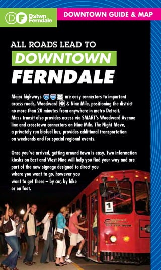 DOWNTOWN GUIDE & MAP



ALL ROADS LEAD TO
 DOWNTOWN
FERNDALE
Major highways                are easy connectors to important
access roads, Woodward         & Nine Mile, positioning the district
no more than 20 minutes from anywhere in metro Detroit.
Mass transit also provides access via SMART’s Woodward Avenue
line and crosstown connectors on Nine Mile. The Night Move,
a privately run biofuel bus, provides additional transportation
on weekends and for special regional events.

Once you’ve arrived, getting around town is easy. Two information
kiosks on East and West Nine will help you ﬁnd your way and are
part of the new signage designed to direct you
where you want to go, however you
want to get there – by car, by bike
or on foot.
 