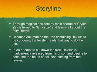 Storyline
 Through magical accident by main character Crysta,
Zak is turned to “fairy size” and learns all about the
fairy lifestyle.
 Because Zak marked the tree containing Hexxus to
be cut down, the leveler heads that way to do the
job.
 In an attempt to cut down the tree, Hexxus is
inadvertently released from his prison and begins to
consume the bouts of pollution coming from the
leveler.
 
