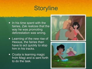 Storyline
 In his time spent with the
fairies, Zak realizes that the
way he was promoting
deforestation was wrong.
 Learning of the new rise of
Hexxus, the fairies then
have to act quickly to stop
him in his tracks.
 Crysta is learning magic
from Magi and is sent forth
to do the task.
 
