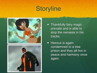 Storyline
 Thankfully fairy magic
prevails and is able to
stop the nemesis in his
tracks.
 Hexxus is again
condemned to a tree
prison and they all live in
peace and harmony once
again.
 