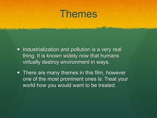 Themes
 Industrialization and pollution is a very real
thing. It is known widely now that humans
virtually destroy environment in ways.
 There are many themes in this film, however
one of the most prominent ones is: Treat your
world how you would want to be treated.
 