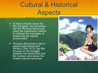 Cultural & Historical
Aspects
 To think critically about the
film Ferngully, we connected
the film Princess Mononoke
using the interpretive method
to contrast the examples of
preserving the natural
environment.
 Princess Mononoke is set in
Japan's late Muromachi
Period (1336-1573); the film
focuses on the struggle
between the forest kami and
the humans who abuse the
forest's natural resources.
 