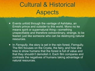 Cultural & Historical
Aspects
 Events unfold through the vantage of Ashitaka, an
Emishi prince and outsider to this world. Mono no ke
means spirit or supernatural thing—something
unspecifiable and therefore extraordinary, strange, to be
feared; just like someone who can be destroying natural
resources.
 In Ferngully, the story is set in the rain forest, Ferngully.
The film focuses on the Crysta, the fairy, and how she
tries to show humans that the forest is full of value and
that they shouldn’t demolish it. Each film compares and
contrasts the negatives of humans taking advantage of
natural resources.
 