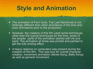 Style and Animation
 The animation of Fern Gully: The Last Rainforest is not
strikingly different than other animations of the time and
even animations prior to the production.
 However, the creators of this film used some techniques
other than the typical techniques for the time, some of
the simpler parts of the animation started with ink and
paint. The animation at times was printed and painted to
get the fully ending effect
 A heavy reliance on computers was present during the
creation of this film. This was true for overall character
creation, movement animation (fairies flying, Batty flying)
as well as general movement.
 