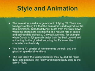 Style and Animation
 The animators used a large amount of flying FX. There are
two types of flying FX that the animators used to produce the
best animation, Standard flying FX are from the waist down
when the characters are moving at a regular rate of speed
and acting while doing so, Glowball zooming, for example,
when Crysta is flying much faster than the background and
not acting. In the glowball zooming the FX cover the
character’s entire body.
 The flying FX consist of two elements the trail, and the
glowball sparkles (friendlies)
 The trail follow the fairies wherever they fly, and the “pixie
dust” and sparkles that follow and magnetically cling to the
fairy in flight.
 