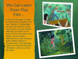 We Can Learn
From This
Film…
In this day and age, it is easy
to forget what is outside of our
own “bubbles”. Crysta fights
for what she believes in and
never gives up on her morals.
Although you might not be
able to “save Fern Gully” so to
speak, you can make a
difference by simply recycling
water bottles instead of
throwing them in the garbage.
Nature is a delicate thing and
ultimately it will treat us how
we treat it.
 