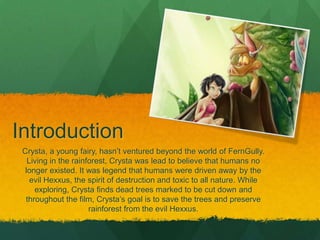 Introduction
Crysta, a young fairy, hasn’t ventured beyond the world of FernGully.
Living in the rainforest, Crysta was lead to believe that humans no
longer existed. It was legend that humans were driven away by the
evil Hexxus, the spirit of destruction and toxic to all nature. While
exploring, Crysta finds dead trees marked to be cut down and
throughout the film, Crysta’s goal is to save the trees and preserve
rainforest from the evil Hexxus.
 
