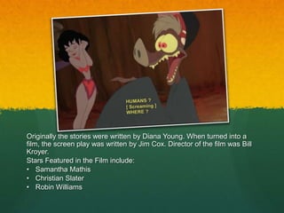 Originally the stories were written by Diana Young. When turned into a
film, the screen play was written by Jim Cox. Director of the film was Bill
Kroyer.
Stars Featured in the Film include:
• Samantha Mathis
• Christian Slater
• Robin Williams
 