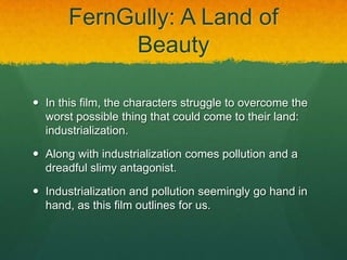 FernGully: A Land of
Beauty
 In this film, the characters struggle to overcome the
worst possible thing that could come to their land:
industrialization.
 Along with industrialization comes pollution and a
dreadful slimy antagonist.
 Industrialization and pollution seemingly go hand in
hand, as this film outlines for us.
 