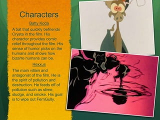Characters
Batty Koda
A bat that quickly befriends
Crysta in the film. His
character provides comic
relief throughout the film. His
sense of humor picks on the
humans and shows how
bizarre humans can be.
Hexxus
The main villain and
antagonist of the film. He is
the spirit of pollution and
destruction. He feeds off of
pollution such as slime,
sludge, and smoke. His goal
is to wipe out FernGully.
 