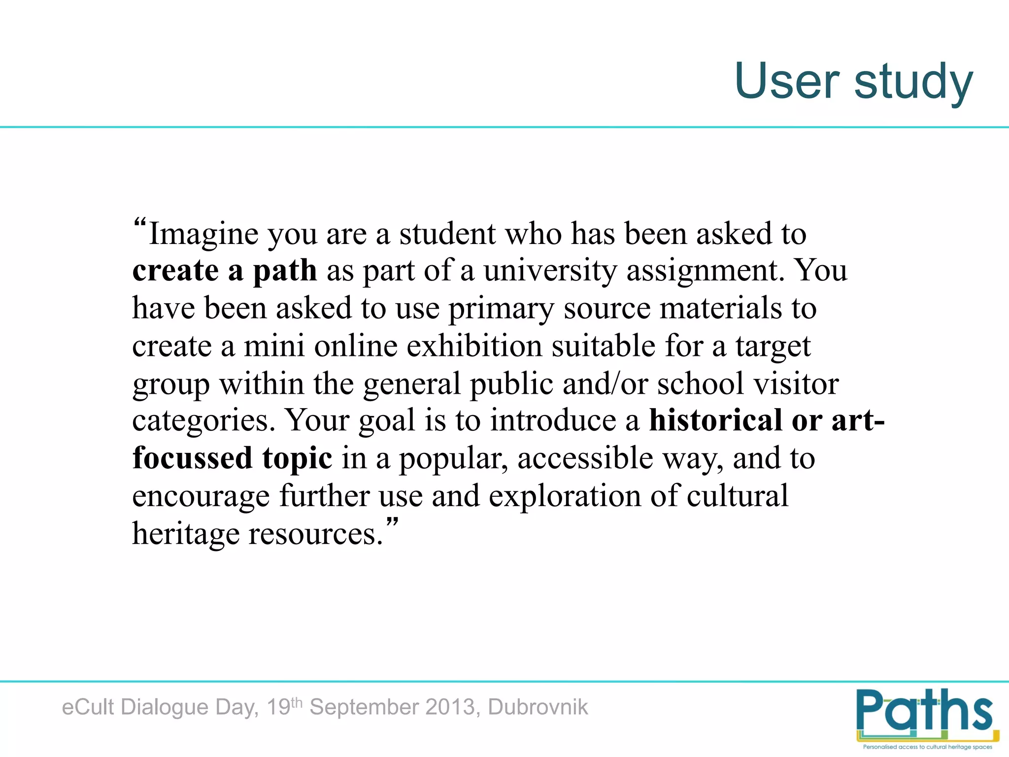 User study
“Imagine you are a student who has been asked to
create a path as part of a university assignment. You
have been asked to use primary source materials to
create a mini online exhibition suitable for a target
group within the general public and/or school visitor
categories. Your goal is to introduce a historical or artfocussed topic in a popular, accessible way, and to
encourage further use and exploration of cultural
heritage resources.”

eCult Dialogue Day, 19th September 2013, Dubrovnik

 