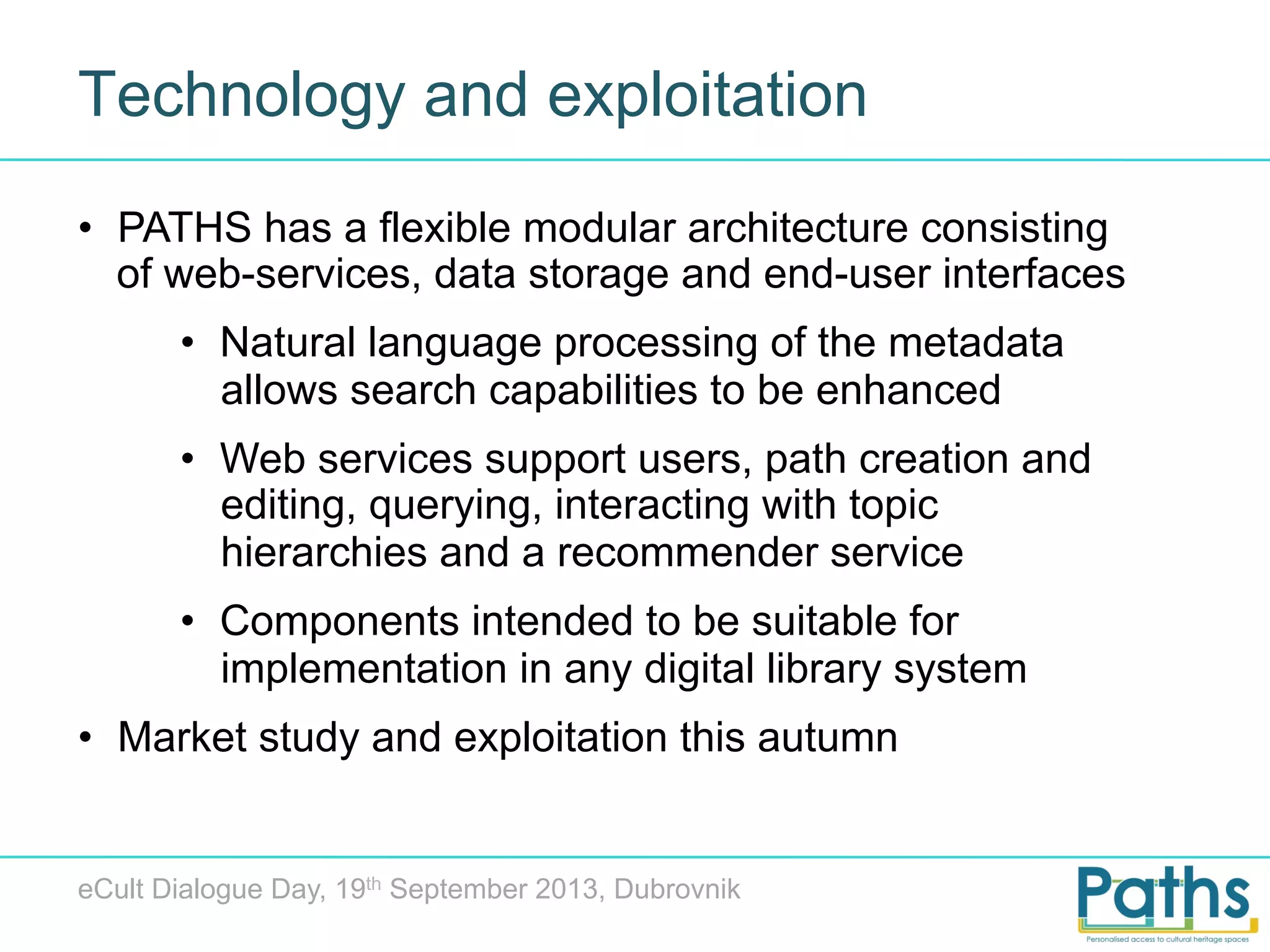Technology and exploitation
•  PATHS has a flexible modular architecture consisting
of web-services, data storage and end-user interfaces
•  Natural language processing of the metadata
allows search capabilities to be enhanced
•  Web services support users, path creation and
editing, querying, interacting with topic
hierarchies and a recommender service
•  Components intended to be suitable for
implementation in any digital library system
•  Market study and exploitation this autumn

eCult Dialogue Day, 19th September 2013, Dubrovnik

 
