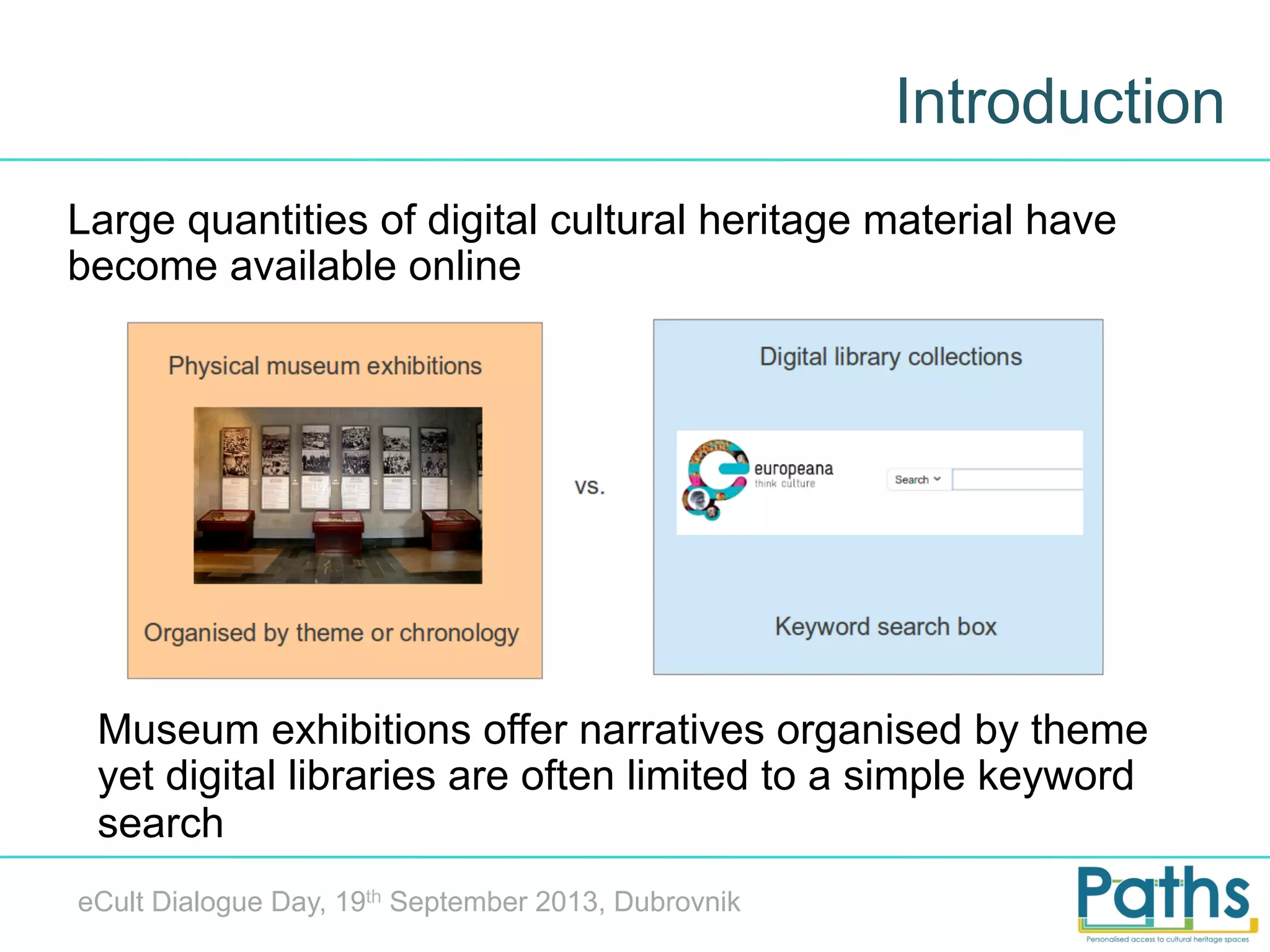 Introduction
Large quantities of digital cultural heritage material have
become available online

Museum exhibitions offer narratives organised by theme
yet digital libraries are often limited to a simple keyword
search
eCult Dialogue Day, 19th September 2013, Dubrovnik

 