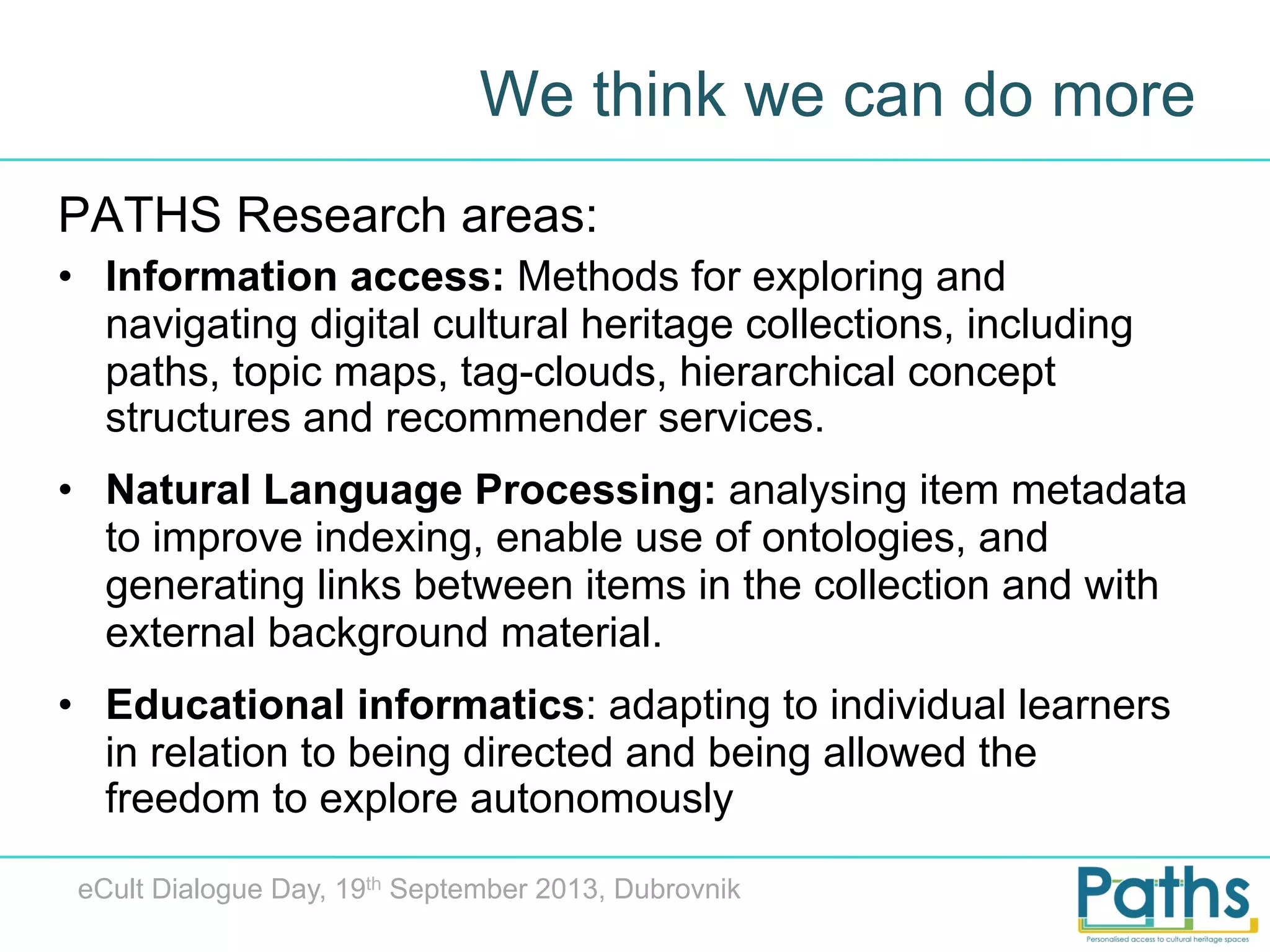 We think we can do more
PATHS Research areas:
•  Information access: Methods for exploring and
navigating digital cultural heritage collections, including
paths, topic maps, tag-clouds, hierarchical concept
structures and recommender services.
•  Natural Language Processing: analysing item metadata
to improve indexing, enable use of ontologies, and
generating links between items in the collection and with
external background material.
•  Educational informatics: adapting to individual learners
in relation to being directed and being allowed the
freedom to explore autonomously
eCult Dialogue Day, 19th September 2013, Dubrovnik

 