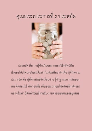 คุณธรรมประการที่ 2 ประหยัด
ประหยัด คือ การรู้จักเก็บออม ถนอมใช้ทรัพย์สิน
สิ่งของให้เกิดประโยชน์คุ้มค่า ไม่ฟุ่มเฟือย ฟุ้งเฟ้อ ผู้ที่มีความ
ประ หยัด คือ ผู้ที่ดาเนินชีวิตเรียบง่าย รู้จักฐานะการเงินของ
ตน คิดก่อนใช้ คิดก่อนซื้อ เก็บออม ถนอมใช้ทรัพย์สินสิ่งของ
อย่างคุ้มค่า รู้จักทาบัญชีรายรับ-รายจ่ายของตนเองอยู่เสมอ
 