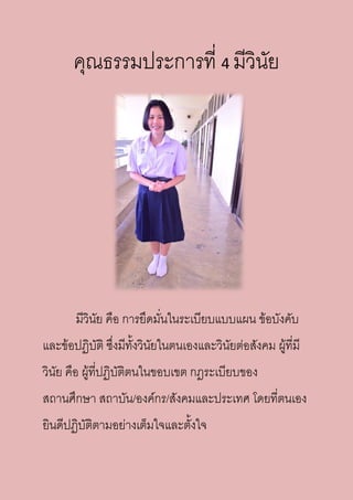 คุณธรรมประการที่ 4 มีวินัย
มีวินัย คือ การยึดมั่นในระเบียบแบบแผน ข้อบังคับ
และข้อปฏิบัติ ซึ่งมีทั้งวินัยในตนเองและวินัยต่อสังคม ผู้ที่มี
วินัย คือ ผู้ที่ปฏิบัติตนในขอบเขต กฎระเบียบของ
สถานศึกษา สถาบัน/องค์กร/สังคมและประเทศ โดยที่ตนเอง
ยินดีปฏิบัติตามอย่างเต็มใจและตั้งใจ
 