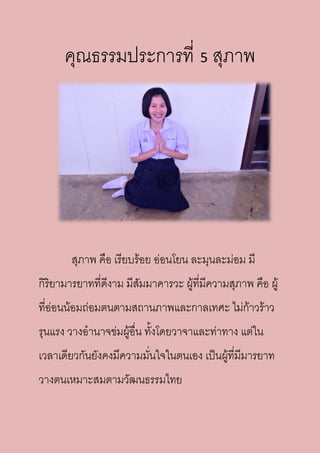 คุณธรรมประการที่ 5 สุภาพ
สุภาพ คือ เรียบร้อย อ่อนโยน ละมุนละม่อม มี
กิริยามารยาทที่ดีงาม มีสัมมาคารวะ ผู้ที่มีความสุภาพ คือ ผู้
ที่อ่อนน้อมถ่อมตนตามสถานภาพและกาลเทศะ ไม่ก้าวร้าว
รุนแรง วางอานาจข่มผู้อื่น ทั้งโดยวาจาและท่าทาง แต่ใน
เวลาเดียวกันยังคงมีความมั่นใจในตนเอง เป็นผู้ที่มีมารยาท
วางตนเหมาะสมตามวัฒนธรรมไทย
 