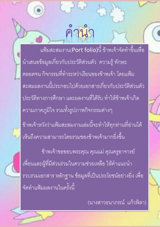 แฟ้มสะสมงาน(Port folio)นี้ ข้าพเจ้าจัดทาขึ้นเพื่อ
นาเสนอข้อมูลเกี่ยวกับประวัติส่วนตัว ความรู้ ทักษะ
ตลอดจน กิจกรรมที่ทาระหว่าเรียนของข้าพเจ้า โดยแฟ้ม
สะสมผลงานนี้ประกอบไปด้วยเอกสารเกี่ยวกับประวัติส่วนตัว
ประวัติทางการศึกษา และผลงานที่ได้รับ ทาให้ข้าพเจ้าเกิด
ความภาคภูมิใจ รวมทั้งรูปภาพกิจกรรมต่างๆ
ข้าพเจ้าหวังว่าแฟ้มสะสมงานเล่มนี้จะทาให้ทุกท่านที่อ่านได้
เห็นถึงความสามารถโดยรวมของข้าพเจ้ามากยิ่งขึ้น
ข้าพเจ้าขอขอบพระคุณ คุณแม่ คุณครูอาจารย์
เพื่อนและผู้ที่มีส่วนร่วมในความช่วยเหลือ ให้คาแนะนา
รวบรวมเอกสาร หลักฐาน ข้อมูลที่เป็นประโยชน์อย่างยิ่ง เพื่อ
จัดทาแฟ้มผลงานในครั้งนี้
(นางสาวธนาภรณ์ แก้วพิลา)
 