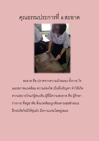 คุณธรรมประการที่ 6 สะอาด
สะอาด คือ ปราศจากความมัวหมอง ทั้งกาย ใจ
และสภาพแวดล้อม ความผ่องใส เป็นที่เจริญตา ทาให้เกิด
ความสบายใจแก่ผู้พบเห็น ผู้ที่มีความสะอาด คือ ผู้รักษา
ร่างกาย ที่อยู่อาศัย สิ่งแวดล้อมถูกต้องตามสุขลักษณะ
ฝึกฝนจิตใจมิให้ขุ่นมัว มีความแจ่มใสอยู่เสมอ
 