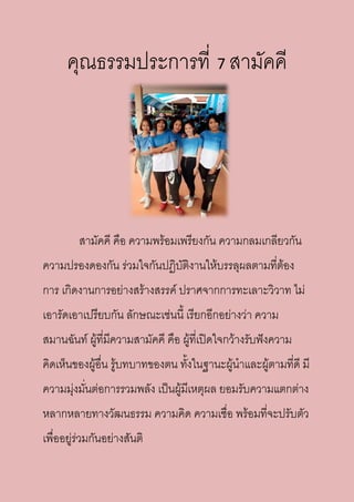 คุณธรรมประการที่ 7 สามัคคี
สามัคคี คือ ความพร้อมเพรียงกัน ความกลมเกลียวกัน
ความปรองดองกัน ร่วมใจกันปฏิบัติงานให้บรรลุผลตามที่ต้อง
การ เกิดงานการอย่างสร้างสรรค์ ปราศจากการทะเลาะวิวาท ไม่
เอารัดเอาเปรียบกัน ลักษณะเช่นนี้ เรียกอีกอย่างว่า ความ
สมานฉันท์ ผู้ที่มีความสามัคคี คือ ผู้ที่เปิดใจกว้างรับฟังความ
คิดเห็นของผู้อื่น รู้บทบาทของตน ทั้งในฐานะผู้นาและผู้ตามที่ดี มี
ความมุ่งมั่นต่อการรวมพลัง เป็นผู้มีเหตุผล ยอมรับความแตกต่าง
หลากหลายทางวัฒนธรรม ความคิด ความเชื่อ พร้อมที่จะปรับตัว
เพื่ออยู่ร่วมกันอย่างสันติ
 