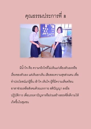คุณธรรมประการที่ 8
มีน้าใจ คือ ความจริงใจที่ไม่เห็นแก่เพียงตัวเองหรือ
เรื่องของตัวเอง แต่เห็นอกเห็น เสียสละความสุขส่วนตน เพื่อ
ทาประโยชน์แก่ผู้อื่น เข้าใจ เห็นใจ ผู้ที่มีความเดือดร้อน
อาสาช่วยเหลือสังคมด้วยแรงกาย สติปัญญา ลงมือ
ปฏิบัติการ เพื่อบรรเทาปัญหาหรือร่วมสร้างสรรค์สิ่งดีงามให้
เกิดขึ้นในชุมชน
 