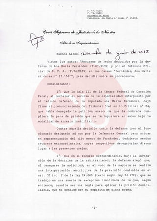 ..
F. 67. XLIX.
F. 74. XLIx.
RECURSOS DE HECHO
Fernández, Ana Maria sI causa n° 17.156.
~OJ<te 8~ de ~ de k Q/fíacWn
W $""'¡''' <F"'juu..dmu...w
Buenos Aires, dA¿.,JL ck-r ele '2-013
Vistos los autos: "Recursos de hecho deducidos por la de-
fensa de Ana María Fernández (F.67.XLIX) y por el Defensor Ofi-
cial de B. F. A. (F.74.XLIX) en las causas 'Fernández, Ana Maria
sI causa n' 17.156'H, para decidir sobre su procedencia.
Considerando:
l') Que la Sala Ir I de la Cámara Federal de Casación
Penal, al rechazar el recurso de la especialidad interpuesto por
el letrado defensor de la imputada Ana María Fernández, dejó
firme el pronunciamiento del Tribunal Oral en lo Criminal n' 24,
que habia denegado la petición acerca de que la nombrada cum-
pliera la pena de prisión que se le impusiera en autos bajo la
modalidad de arresto domiciliario.
Contra aquella decisión tanto la defensa como el fun-
cionario designado ad hoc por la Defensora General para actuar
en representación del hijo menor de Fernández, dedujeron sendos
recursos extraordinarios, cuyas respectivas denegatorias dieron
lugar a las presentes quejas.
2') Que en el recurso extraordinario, bajo la invoca-
ción de la doctrina de la arbitrariedad, la defensa alegó que,
al denegarse la solicitud, en el voto de la mayoria se realizó
una interpretación restrictiva de la previsión contenida en el
arto 32 inc. f de la ley 24.660 (texto según ley 26.472), que se
traduj o en una suerte de excepción inmotivada de lo que, según
entiende, resulta ser una regla para aplicar la prisión domici-
liaria, que no condice con el espíritu de dicha norma.
-1-
 