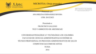 MICROTIA ( Oreja pequeña)
Presentado por:
ANA MILENA FERNANDEZ RIVERA
CÓD. 201523023
Presentado a:
FRANCISCO GALLEGO
TICS Y AMBIENTES DE ARENDIZAJE
UNIVERSIDAD PEDAGÓGICA Y TECNOLÓGICA DE COLOMBIA
FACULTAD DE CIENCIAS ADMINISTRATIVAS ECONÓMICAS
TÉCNICO PROFESIONAL EN PROCESOS ADMINISTRATIVOS DE SALUD
COMPETENCIAS COMUNICATIVAS
TUNJA
2016
 