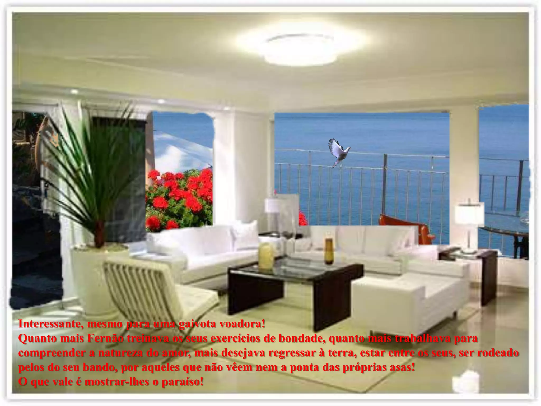 Interessante, mesmo para uma gaivota voadora!
Quanto mais Fernão treinava os seus exercícios de bondade, quanto mais trabalhava para
compreender a natureza do amor, mais desejava regressar à terra, estar entre os seus, ser rodeado
pelos do seu bando, por aqueles que não vêem nem a ponta das próprias asas!
O que vale é mostrar-lhes o paraíso!
 