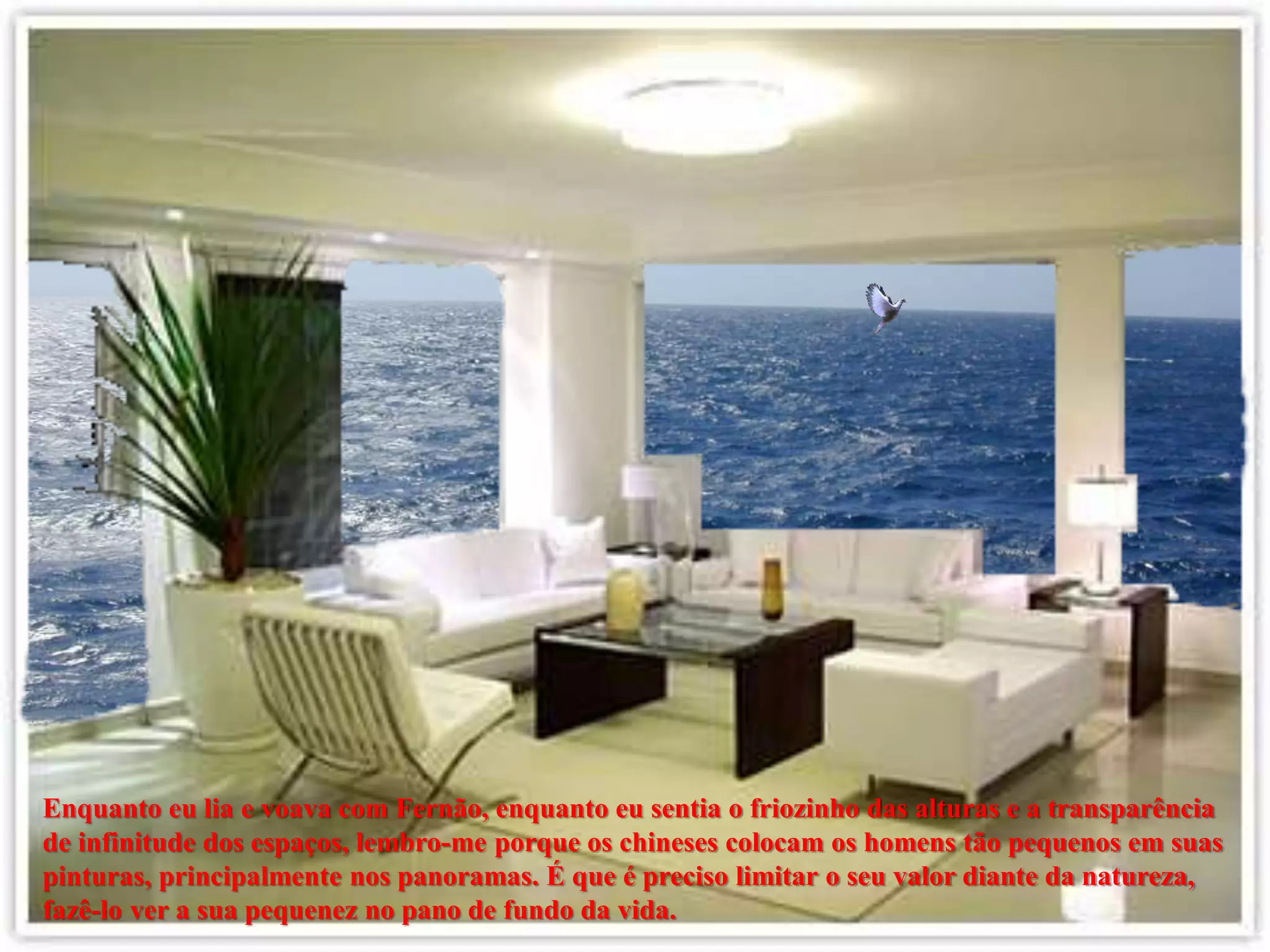 Enquanto eu lia e voava com Fernão, enquanto eu sentia o friozinho das alturas e a transparência
de infinitude dos espaços, lembro-me porque os chineses colocam os homens tão pequenos em suas
pinturas, principalmente nos panoramas. É que é preciso limitar o seu valor diante da natureza,
fazê-lo ver a sua pequenez no pano de fundo da vida.
 