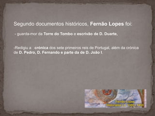 Segundo documentos históricos, Fernão Lopes foi:- guarda-mor da Torre do Tombo e escrivão de D. Duarte, Redigiu a   crónica dos sete primeiros reis de Portugal, além da crónica de D. Pedro, D. Fernando e parte da de D. João I. Segundo documentos históricos, Fernão Lopes foi:- guarda-mor da Torre do Tombo e escrivão de D. Duarte, Redigiu a   crónica dos sete primeiros reis de Portugal, além da crónica de D. Pedro, D. Fernando e parte da de D. João I. 