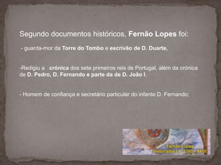  Homem de confiança e secretário particular do infante D. Fernando;O Fernão Lopes  distinguiu-se por descrever os factos históricos com imparcialidade e rigor. Recusa-se a deixar-se corromper pelo facto de ser português. 