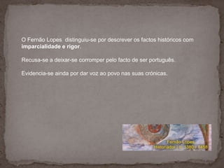 O Fernão Lopes  distinguiu-se por descrever os factos históricos com imparcialidade e rigor. Recusa-se a deixar-se corromper pelo facto de ser português. Evidencia-se ainda por dar voz ao povo nas suas crónicas.O Fernão Lopes torna a sua crónica ainda mais viva e narrativa com diálogos entre personagens e frases exaltadas, que pretendem gerar sentimentos no leitor, e utiliza sempre uma linguagem simples. 