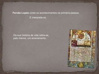 a aposta de Infante D. Henriquenos Descobrimentos. Fernão Lopes conta os acontecimentos na primeira pessoa.E interpreta-os. Da sua história de vida retira-se,pelo menos, um ensinamento. 