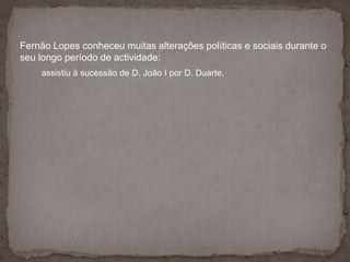 Fernão Lopes conheceu muitas alterações políticas e sociais durante o seu longo período de actividade:assistiu à sucessão de D. João I por D. Duarte, 