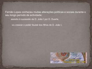 Fernão Lopes conheceu muitas alterações políticas e sociais durante o seu longo período de actividade:assistiu à sucessão de D. João I por D. Duarte, viu crescer o poder feudal dos filhos de D. João I, 