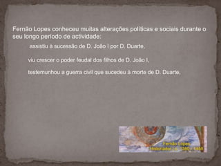 Fernão Lopes conheceu muitas alterações políticas e sociais durante o seu longo período de actividade:assistiu à sucessão de D. João I por D. Duarte, viu crescer o poder feudal dos filhos de D. João I, testemunhou a guerra civil que sucedeu à morte de D. Duarte, 