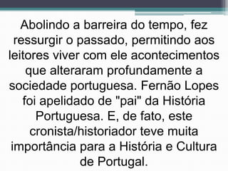 Abolindo a barreira do tempo, fez
  ressurgir o passado, permitindo aos
leitores viver com ele acontecimentos
     que alteraram profundamente a
sociedade portuguesa. Fernão Lopes
    foi apelidado de "pai" da História
       Portuguesa. E, de fato, este
      cronista/historiador teve muita
 importância para a História e Cultura
               de Portugal.
 