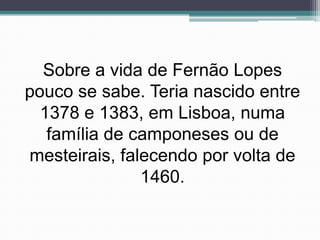 Sobre a vida de Fernão Lopes
pouco se sabe. Teria nascido entre
  1378 e 1383, em Lisboa, numa
   família de camponeses ou de
mesteirais, falecendo por volta de
               1460.
 