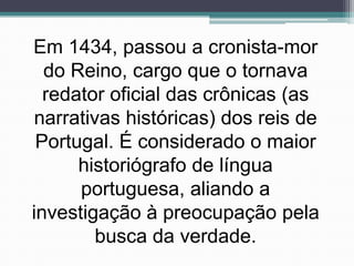 Em 1434, passou a cronista-mor
  do Reino, cargo que o tornava
  redator oficial das crônicas (as
 narrativas históricas) dos reis de
 Portugal. É considerado o maior
      historiógrafo de língua
      portuguesa, aliando a
investigação à preocupação pela
         busca da verdade.
 