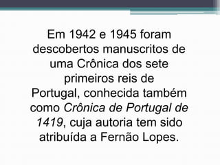 Em 1942 e 1945 foram
descobertos manuscritos de
    uma Crônica dos sete
       primeiros reis de
Portugal, conhecida também
como Crônica de Portugal de
 1419, cuja autoria tem sido
  atribuída a Fernão Lopes.
 