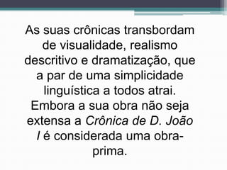 As suas crônicas transbordam
    de visualidade, realismo
descritivo e dramatização, que
  a par de uma simplicidade
    linguística a todos atrai.
 Embora a sua obra não seja
extensa a Crônica de D. João
  I é considerada uma obra-
              prima.
 