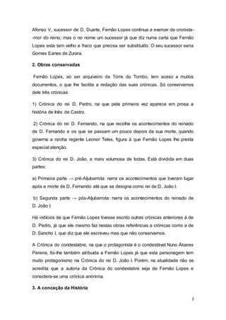 2
Afonso V, sucessor de D. Duarte, Fernão Lopes continua a exercer de cronista-
-mor do reino, mas o rei nome um sucessor já que diz numa carta que Fernão
Lopes esta tam velho e fraco que precisa ser substituído. O seu sucessor seria
Gomes Eanes de Zurara.
2. Obras conservadas
Fernão Lopes, ao ser arquiveiro da Torre do Tombo, tem aceso a muitos
documentos, o que lhe facilita a redação das suas crónicas. Só conservamos
dele três crónicas:
1) Crónica do rei D. Pedro, na que pela primeira vez aparece em prosa a
história de Inês de Castro.
2) Crónica do rei D. Fernando, na que recolhe os acontecimentos do reinado
de D. Fernando e os que se passam um pouco depois da sua morte, quando
governa a rainha regente Leonor Teles, figura à que Fernão Lopes lhe presta
especial atenção.
3) Crónica do rei D. João, a mais volumosa de todas. Está dividida em duas
partes:
a) Primeira parte → pré-Aljubarrota: narra os acontecimentos que tiveram lugar
após a morte de D. Fernando até que se designa como rei de D. João I.
b) Segunda parte → pós-Aljubarrota: narra os acontecimentos do reinado de
D. João I.
Há indícios de que Fernão Lopes tivesse escrito outras crónicas anteriores à de
D. Pedro, já que ele mesmo faz nestas obras referências a crónicas como a de
D. Sancho I, que diz que ele escreveu mas que não conservamos.
A Crónica do condestabre, na que o protagonista é o condestável Nuno Álvares
Pereira, foi-lhe também atribuída a Fernão Lopes já que esta personagem tem
muito protagonismo na Crónica do rei D. João I. Porém, na atualidade não se
acredita que a autoria da Crónica do condestabre seja de Fernão Lopes e
considera-se uma crónica anónima.
3. A conceção da História
 
