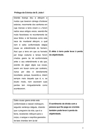 3
Prólogo da Crónica de D. João I
Grande licença deu a afeiçom a
muitos que teverom cárrego d'ordenar
estorias, moormente dos senhores em
cuja mercee e terra viviam e u forom
nados seus antigos avoos, seendo-lhe
muito favorávees no recontamento de
seus feitos; e tal favoreza como esta
nace de mundanal afeiçom, a qual
nom é salvo conformidade dalgüa
cousa ao entendimento do homem.
Assi que a terra em que os homeés
per longo costume e tempo forom
criados geera üa tal eonformidade
antre o seu entendimento e ela que,
avendo de julgar algüa sua cousa,
assim em louvor como per contrairo,
nunca per eles é dereitamente
recontada; porque, louvando-a, dizem
sempre mais daquelo que é; e, se
doutro modo, nom escrevem suas
perdas tam minguadamente como
acontecerom.
O afeto à terra pode levar à perda
da objetividade.
Outra cousa geera ainda esta
conformidade e natural inclinaçom,
segundo sentença dalguüs, dizendo
que o pregoeiro da vida, que é a
fame, recebendo refeiçom pera o
corpo, o sangue e espritos geerados
de taes virandas tem üa tal
O sentimento de dívida com a
pessoa que lhe paga ao cronista
também pode levar à perda da
objetividade.
 