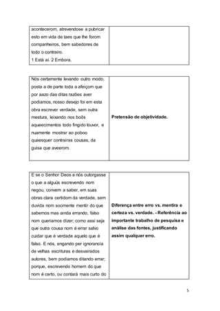 5
acontecerom, atrevendose a pubricar
esto em vida de taes que lhe forom
companheiros, bem sabedores de
todo o contrairo.
1 Está aí. 2 Embora.
Nós certamente levando outro modo,
posta a de parte toda a afeiçom que
por aazo das ditas razões aver
podiamos, nosso desejo foi em esta
obra escrever verdade, sem outra
mestura, leixando nos boõs
aqueecimentos todo fingido louvor, e
nuamente mostrar ao poboo
quaesquer contrairas cousas, da
guisa que aveerom.
Pretensão de objetividade.
E se o Senhor Deos a nós outorgasse
o que a alguüs escrevendo nom
negou, convem a saber, em suas
obras clara certidom da verdade, sem
duvida nom soomente mentir do que
sabemos mas ainda errando, falso
nom queriamos dizer; como assi seja
que outra cousa nom é errar salvo
cuidar que é verdade aquelo que é
falso. E nós, engando per ignorancia
de velhas escrituras e desvairados
autores, bem podiamos ditando errar;
porque, escrevendo homem do que
nom é certo, ou contará mais curto do
Diferença entre erro vs. mentira e
certeza vs. verdade. - Referência ao
importante trabalho de pesquisa e
análise das fontes, justificando
assim qualquer erro.
 