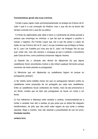 8
Características gerais das suas crónicas
Fernão Lopes expõe muito pormenorizadamente no prólogo da Crónica de D.
João I qual é a sua conceção da História, mas o que ele diz na teoria não
sempre coincide com o que faz na prática:
1) Perda da objetividade pelo afeto à terra e o sentimento de dívida perante a
pessoa que encarrega as crónicas, o que faz que se exagere o positivo e
reduza o negativo. Diz Fernão Lopes que isto é que lhe passa a López de
Ayala na sua Crónica del rei D. Juan I, na que considera que privilegia os feitos
de D. Juan I de Castilha por cima dos de D. João I de Portugal. Ele diz que
quer evitar isto, mas não sempre o consegue já que é evidente o favoritismo
pela Casa de Avis, como podemos comprovar nalguns trechos:
a) Quando faz o cômputo das vítimas de Aljubarrota diz que alguns
castelhanos foram encontrados mortos e não tinham qualquer ferimento porque
morreram de medo perante os portugueses.
b) Menciona que em Aljubarrota os castelhanos fugiam só porque os
portugueses gritavam.
c) No retrato duma batalha menor diz que os portugueses lutavam contra os
castelhanos numa proporção de um português por cada seis castelhanos.
Entre os castelhanos houve centenares de mortos, mais de dez prisioneiros e
um ferido, mentes que do lado dos portugueses só houve um morto e um
ferido.
2) Faz referência à diferença entre verdade e certeza, comprometendo-se a
contar a verdade mas não a certeza, já que pode que os dados lhe cheguem
transformados, de jeito que não pode estar seguro de que conta a certeza
absoluta. Nega a mentira, mas não desbota a possibilidade de cair em erros:
Verdade/ mentira
certeza /erro
 