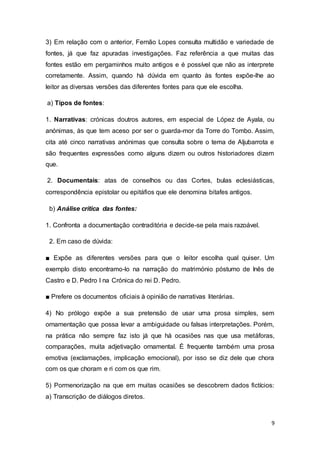 9
3) Em relação com o anterior, Fernão Lopes consulta multidão e variedade de
fontes, já que faz apuradas investigações. Faz referência a que muitas das
fontes estão em pergaminhos muito antigos e é possível que não as interprete
corretamente. Assim, quando há dúvida em quanto às fontes expõe-lhe ao
leitor as diversas versões das diferentes fontes para que ele escolha.
a) Tipos de fontes:
1. Narrativas: crónicas doutros autores, em especial de López de Ayala, ou
anónimas, às que tem aceso por ser o guarda-mor da Torre do Tombo. Assim,
cita até cinco narrativas anónimas que consulta sobre o tema de Aljubarrota e
são frequentes expressões como alguns dizem ou outros historiadores dizem
que.
2. Documentais: atas de conselhos ou das Cortes, bulas eclesiásticas,
correspondência epistolar ou epitáfios que ele denomina bitafes antigos.
b) Análise crítica das fontes:
1. Confronta a documentação contraditória e decide-se pela mais razoável.
2. Em caso de dúvida:
■ Expõe as diferentes versões para que o leitor escolha qual quiser. Um
exemplo disto encontramo-lo na narração do matrimónio póstumo de Inês de
Castro e D. Pedro I na Crónica do rei D. Pedro.
■ Prefere os documentos oficiais à opinião de narrativas literárias.
4) No prólogo expõe a sua pretensão de usar uma prosa simples, sem
ornamentação que possa levar a ambiguidade ou falsas interpretações. Porém,
na prática não sempre faz isto já que há ocasiões nas que usa metáforas,
comparações, muita adjetivação ornamental. É frequente também uma prosa
emotiva (exclamações, implicação emocional), por isso se diz dele que chora
com os que choram e ri com os que rim.
5) Pormenorização na que em muitas ocasiões se descobrem dados fictícios:
a) Transcrição de diálogos diretos.
 