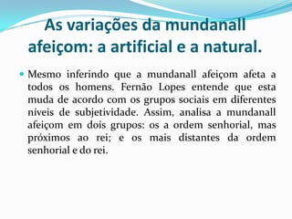 As variações da mundanall
afeiçom: a artificial e a natural.
 Mesmo inferindo que a mundanall afeiçom afeta a
todos os homens. Fernão Lopes entende que esta
muda de acordo com os grupos sociais em diferentes
níveis de subjetividade. Assim, analisa a mundanall
afeiçom em dois grupos: os a ordem senhorial, mas
próximos ao rei; e os mais distantes da ordem
senhorial e do rei.
 