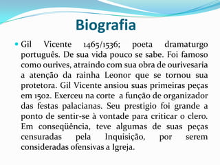Biografia
 Gil Vicente 1465/1536; poeta dramaturgo
português. De sua vida pouco se sabe. Foi famoso
como ourives, atraindo com sua obra de ourivesaria
a atenção da rainha Leonor que se tornou sua
protetora. Gil Vicente ansiou suas primeiras peças
em 1502. Exerceu na corte a função de organizador
das festas palacianas. Seu prestigio foi grande a
ponto de sentir-se à vontade para criticar o clero.
Em conseqüência, teve algumas de suas peças
censuradas pela Inquisição, por serem
consideradas ofensivas a Igreja.
 