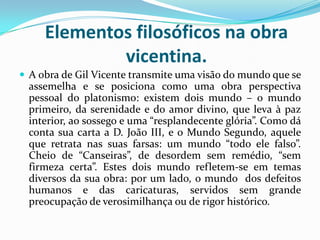 Elementos filosóficos na obra
vicentina.
 A obra de Gil Vicente transmite uma visão do mundo que se
assemelha e se posiciona como uma obra perspectiva
pessoal do platonismo: existem dois mundo – o mundo
primeiro, da serenidade e do amor divino, que leva à paz
interior, ao sossego e uma “resplandecente glória”. Como dá
conta sua carta a D. João III, e o Mundo Segundo, aquele
que retrata nas suas farsas: um mundo “todo ele falso”.
Cheio de “Canseiras”, de desordem sem remédio, “sem
firmeza certa”. Estes dois mundo refletem-se em temas
diversos da sua obra: por um lado, o mundo dos defeitos
humanos e das caricaturas, servidos sem grande
preocupação de verosimilhança ou de rigor histórico.
 